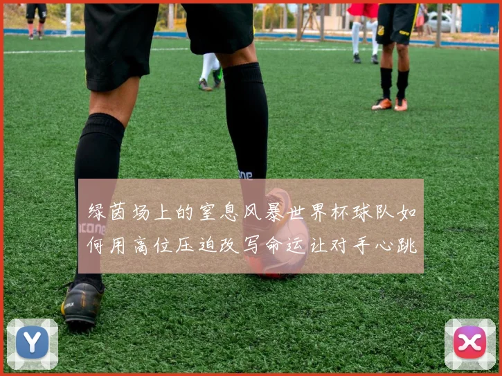 绿茵场上的窒息风暴世界杯球队如何用高位压迫改写命运让对手心跳加速
