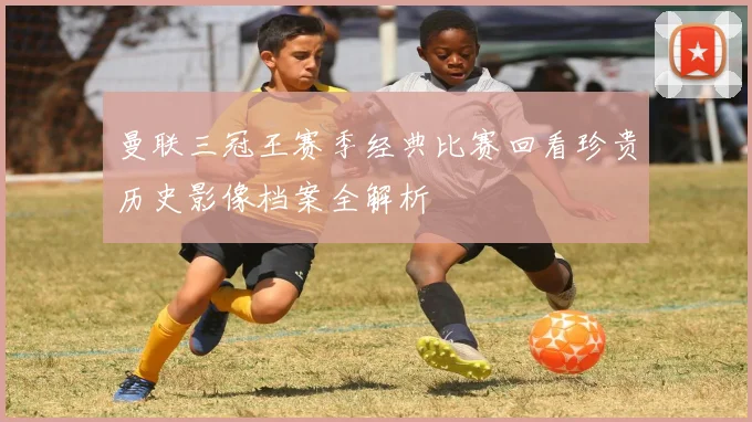 曼联三冠王赛季经典比赛回看珍贵历史影像档案全解析