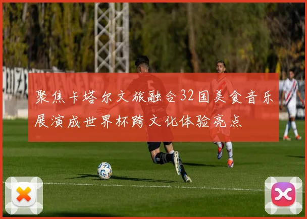 聚焦卡塔尔文旅融合32国美食音乐展演成世界杯跨文化体验亮点