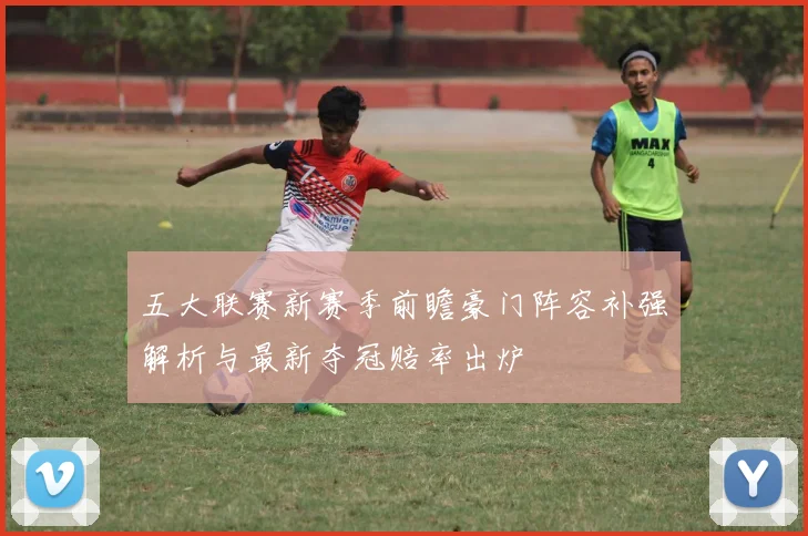 五大联赛新赛季前瞻豪门阵容补强解析与最新夺冠赔率出炉